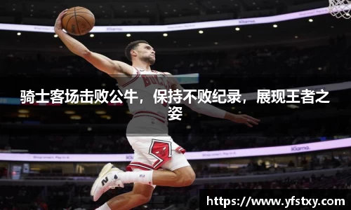 骑士客场击败公牛，保持不败纪录，展现王者之姿