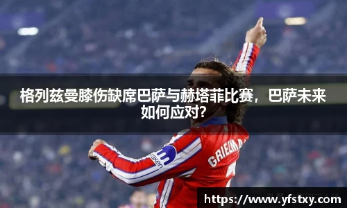 格列兹曼膝伤缺席巴萨与赫塔菲比赛，巴萨未来如何应对？